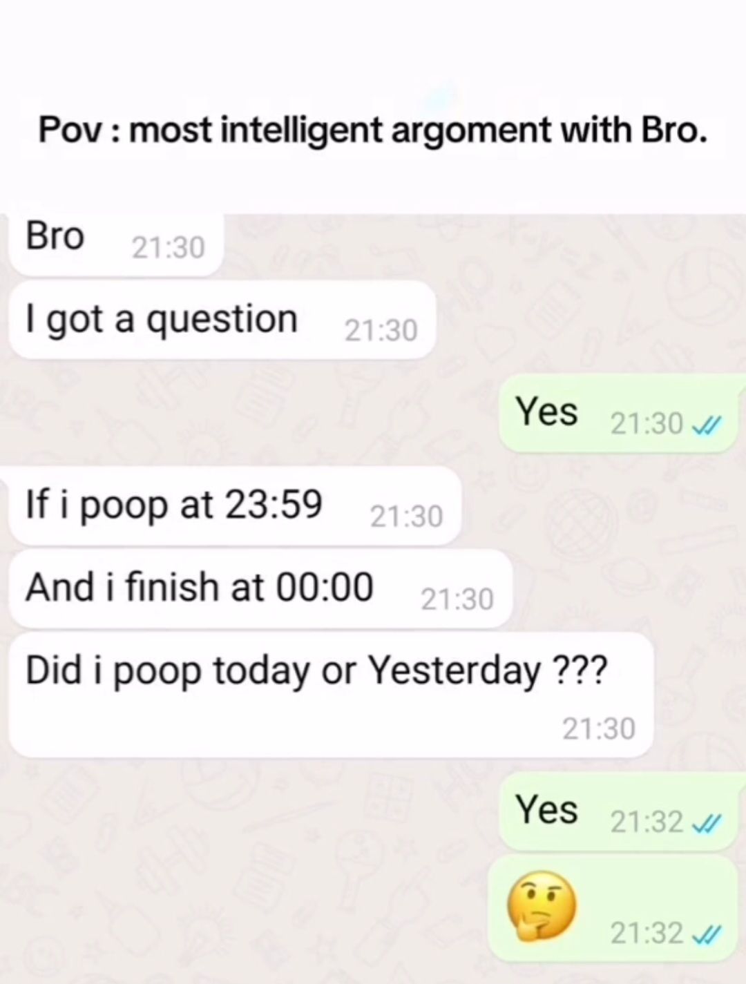 Pov: most intelligent argoment with Bro.
Bro 21:30
got a question 21:30
If i poop at 23:59
21:30
And i finish at 00:00
21:30
Yes 21:30
Did i poop today or Yesterday ???
21:30
Yes 21:32
21:32