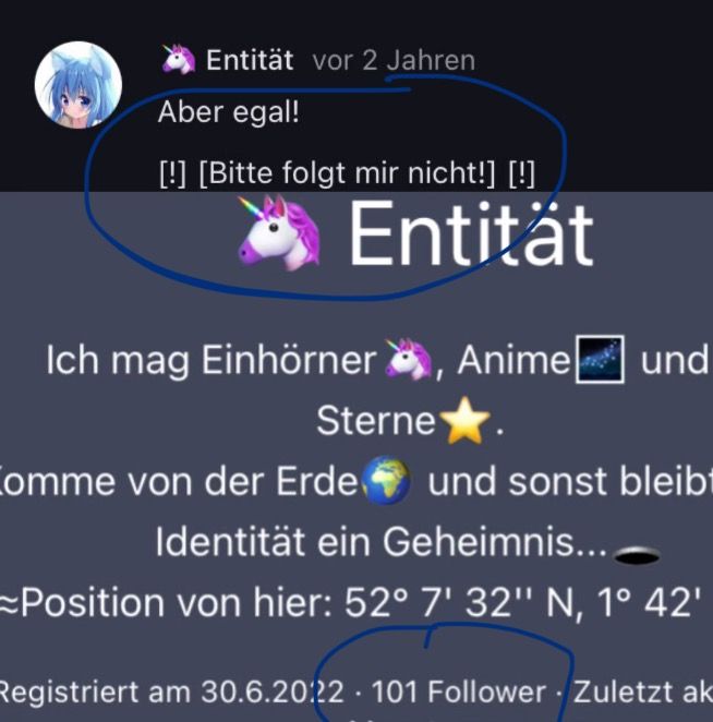 Entität vor 2 Jahren
Aber egal!
[!] [Bitte folgt mir nicht!] [!]
Entität
Ich mag Einhörner, Anime ☐ und
Sterne⭑
Comme von der Erde und sonst bleibt
Identität ein Geheimnis...
Position von hier: 52° 7' 32" N, 1° 42'
Registriert am 30.6.20:22 101 Follower Zuletzt ak