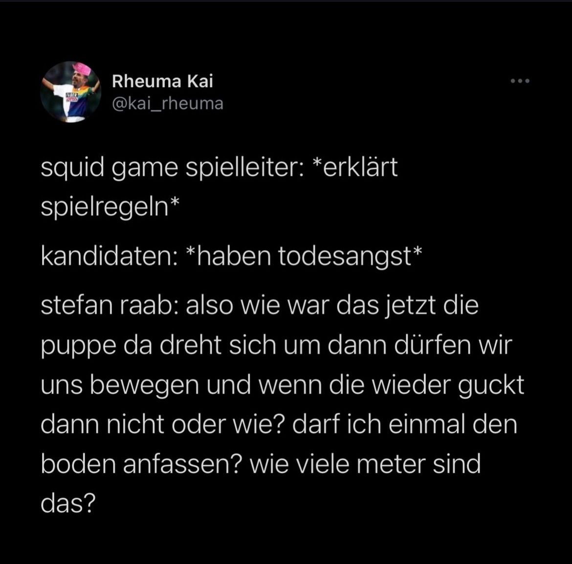 Rheuma Kai
FLATER
000
@kai_rheuma
squid game spielleiter: *erklärt
spielregeln*
kandidaten: *haben todesangst*
stefan raab: also wie war das jetzt die
puppe da dreht sich um dann dürfen wir
uns bewegen und wenn die wieder guckt
dann nicht oder wie? darf ich einmal den
boden anfassen? wie viele meter sind
das?