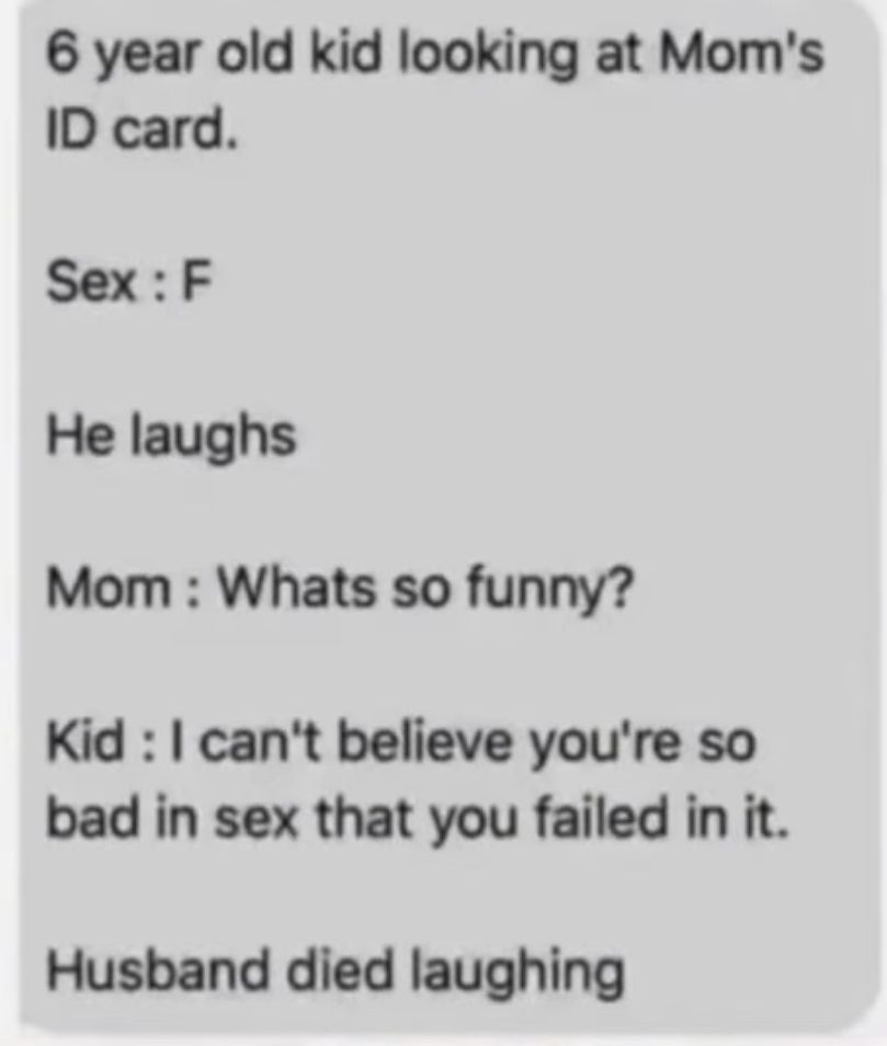 6 year old kid looking at Mom's
ID card.
Sex: F
He laughs
Mom: Whats so funny?
Kid: I can't believe you're so
bad in sex that you failed in it.
Husband died laughing