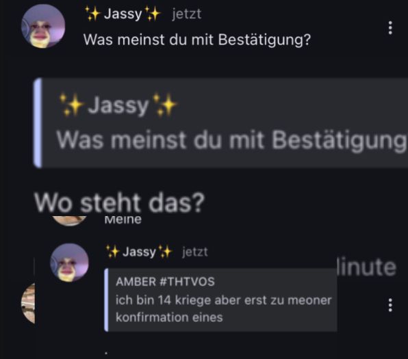 Jassy jetzt
Was meinst du mit Bestätigung?
Jassy's+
Was meinst du mit Bestätigung
Wo steht das?
Meine
*+Jassy + jetzt
AMBER #THTVOS
ich bin 14 kriege aber erst zu meoner
konfirmation eines
linute