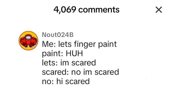 4,069 comments
Nout024B
Me: lets finger paint
paint: HUH
lets: im scared
scared: no im scared
no: hi scared