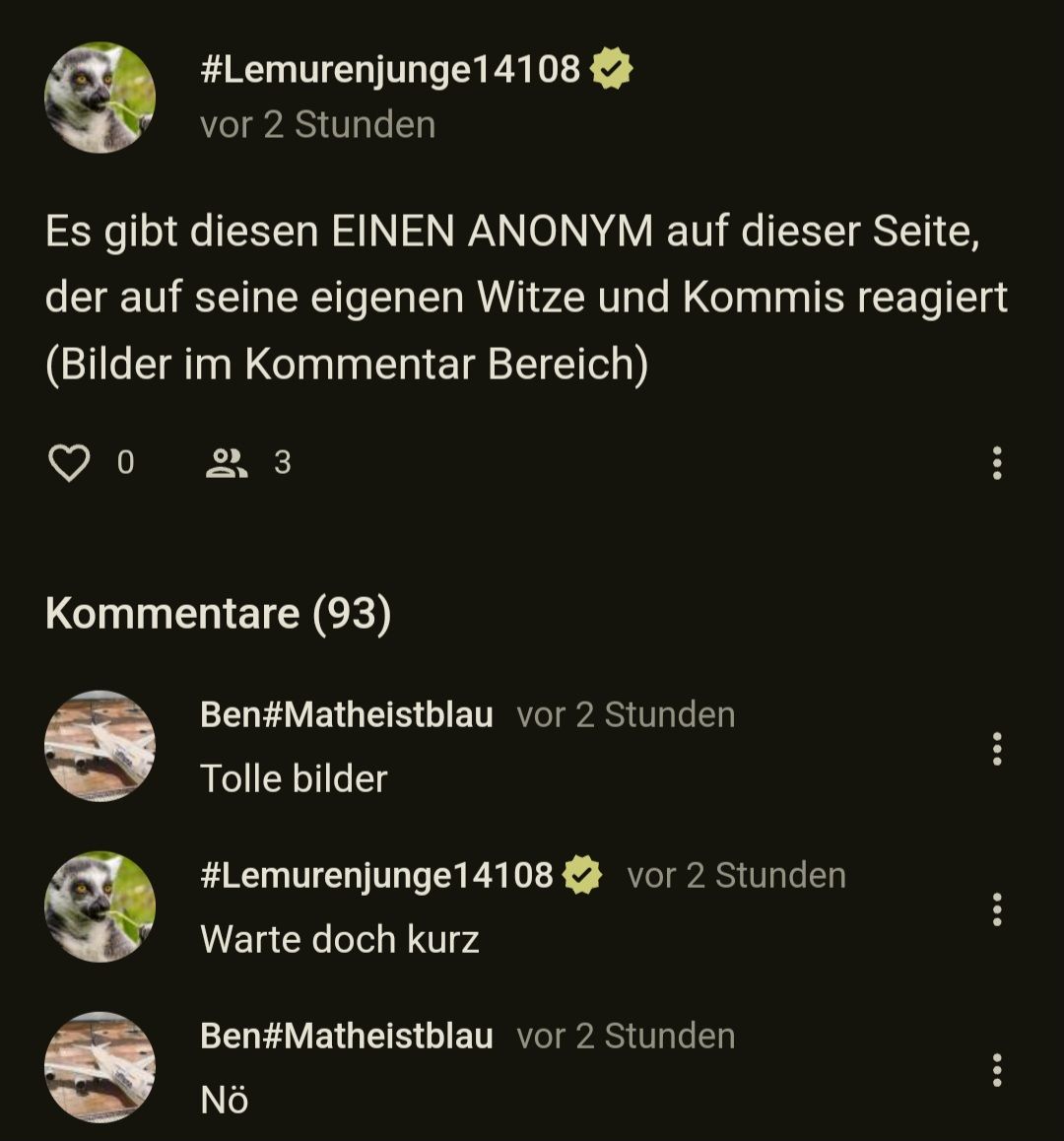 #Lemurenjunge14108
vor 2 Stunden
Es gibt diesen EINEN ANONYM auf dieser Seite,
der auf seine eigenen Witze und Kommis reagiert
(Bilder im Kommentar Bereich)
0 23
Kommentare (93)
Ben#Matheistblau vor 2 Stunden
Tolle bilder
#Lemurenjunge14108
Warte doch kurz
vor 2 Stunden
Ben#Matheistblau vor 2 Stunden
Nö