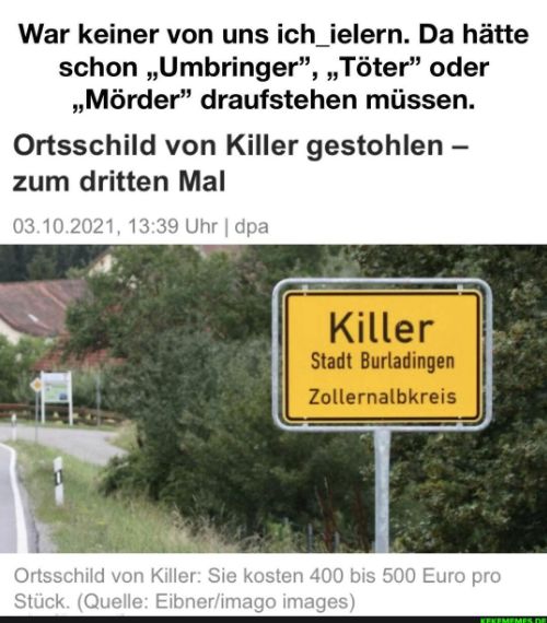 War keiner von uns ich_ielern. Da hätte
schon,,Umbringer", „Töter" oder
,,Mörder" draufstehen müssen.
Ortsschild von Killer gestohlen -
zum dritten Mal
03.10.2021, 13:39 Uhr | dpa
Killer
Stadt Burladingen
Zollernalbkreis
Ortsschild von Killer: Sie kosten 400 bis 500 Euro pro
Stück. (Quelle: Eibner/imago images)
KEKEMEMES DE