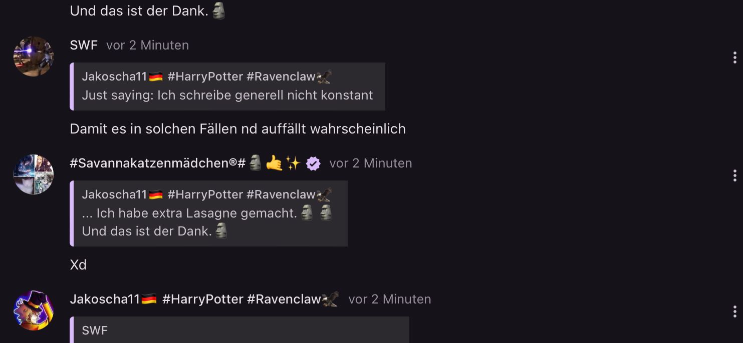 Und das ist der Dank.
SWF vor 2 Minuten
Jakoscha11
#HarryPotter #Ravenclaw
Just saying: Ich schreibe generell nicht konstant
Damit es in solchen Fällen nd auffällt wahrscheinlich
#SavannakatzenmädchenⓇ#
Jakoscha11
vor 2 Minuten
#HarryPotter #Ravenclaw
... Ich habe extra Lasagne gemacht.
Und das ist der Dank.
Xd
Jakoscha11 #HarryPotter #Ravenclaw
SWF
vor 2 Minuten