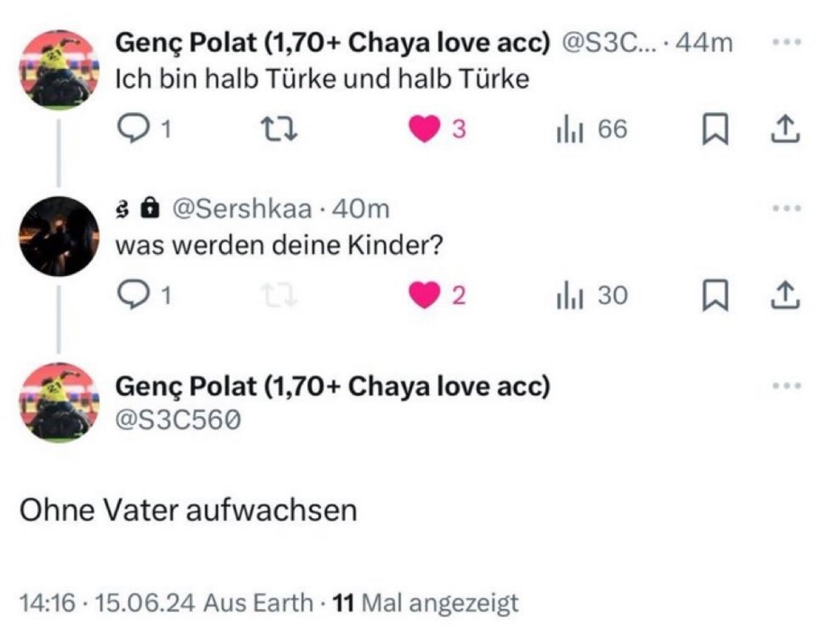 •
Genç Polat (1,70+ Chaya love acc) @S3C... 44m
Ich bin halb Türke und halb Türke
Q1
27
3 @Sershkaa . 40m
was werden deine Kinder?
1
3
| 66
☐ 1
2
ili 30
Genç Polat (1,70+ Chaya love acc)
@S3C560
Ohne Vater aufwachsen
14:16 15.06.24 Aus Earth 11 Mal angezeigt
800