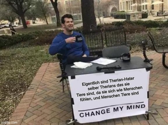 
Eigentlich sind Therian-Hater
selber Therians das sie
Tiere sind, da sie sich wie Menschen
fühlen, und Menschen Tiere sind
CHANGE MY MIND