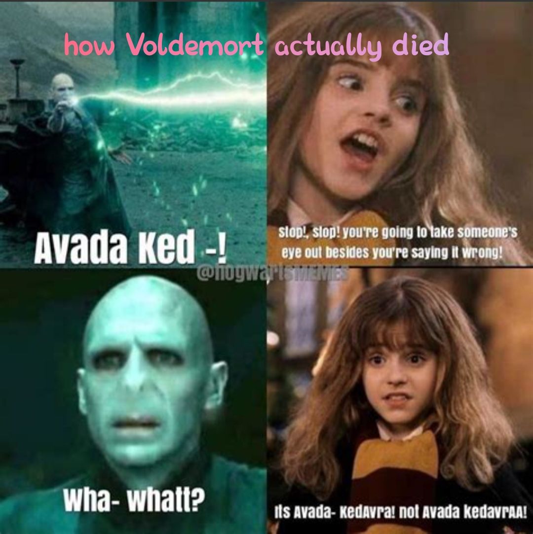 how Voldemort actually died
Avada Ked -!
stop!, stop! you're going to take someone's
eye out besides you're saying it wrong!
@hogwartsMEMIES
30
wha- whatt?
Its Avada- Kedavra! not Avada kedavгAA!