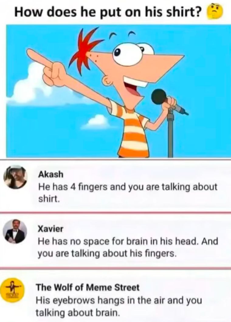 How does he put on his shirt?
Akash
He has 4 fingers and you are talking about
shirt.
Xavier
He has no space for brain in his head. And
you are talking about his fingers.
The Wolf of Meme Street
His eyebrows hangs in the air and you
talking about brain.