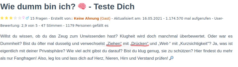 Wie dumm bin ich?
- Teste Dich
15 Fragen - Erstellt von:: Keine Ahnung (Gast) - Aktualisiert am: 16.05.2021 1.174.570 mal aufgerufen - User-
Bewertung: 2,9 von 5 - 47 Stimmen - 1179 Personen gefällt es
Willst du wissen, ob du das Zeug zum Unwissenden hast? Klugheit wird doch manchmal überbewertet. Oder war es
Dummheit? Bist du öfter mal dusselig und verwechselst Ziehen mit Drücken" und „Weit-" mit „Kurzsichtigkeit"? Ja, was ist
eigentlich mit deiner Privatsphäre? Wie viel acht gibst du darauf? Bist du klug genug, sie zu schützen? Hier findest du mehr
als nur Fangfragen! Also, leg los und lass dich auf Herz, Nieren, Hirn und Verstand prüfen!