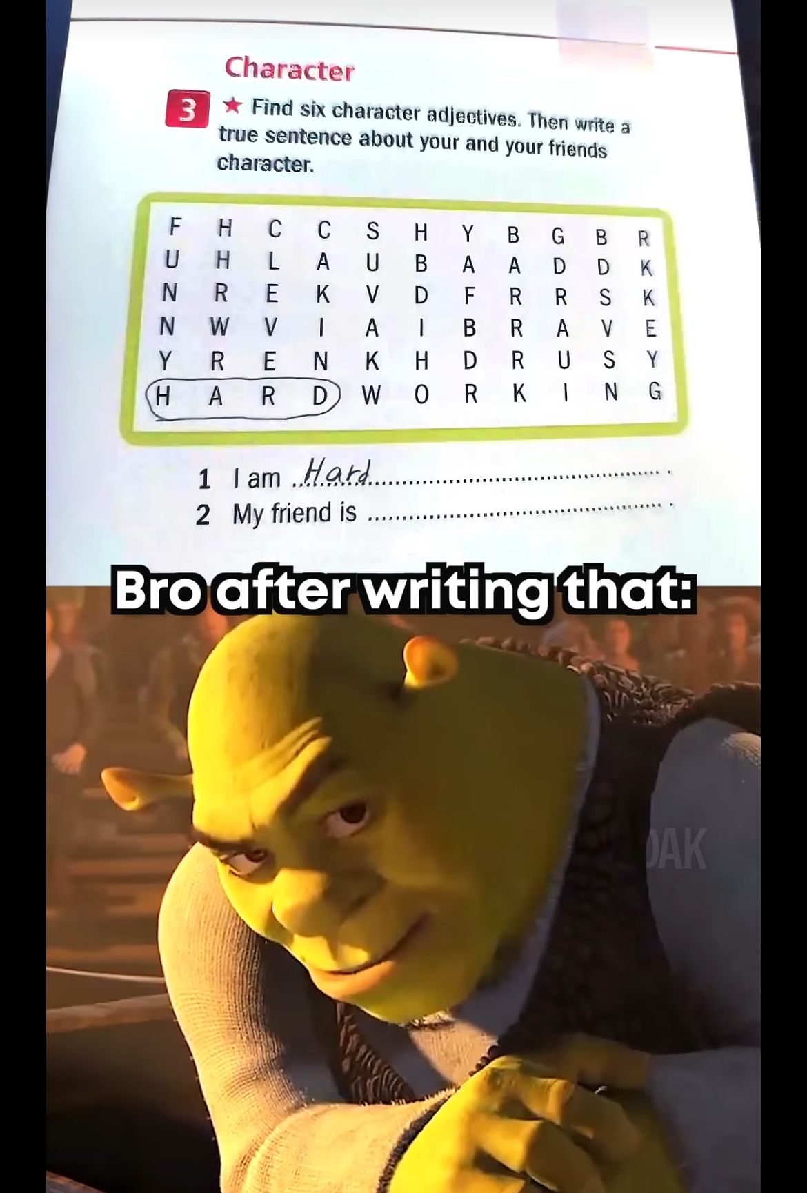 3
Character
Find six character adjectives. Then write a
true sentence about your and your friends
character.
FUNN
H
C
C
S
H
Y
B
G
H L
A
U
B
A
A
D
N R E
K
V
D
F
R
R
W
A
|
B
R A
Y
R
E N
K
H
H
ARD
WORKING
U-
RK
DR
U
BDSVSN
R
K
K
E
Y
1 I am Hard
2 My friend is
Bro after writing that:
DAK