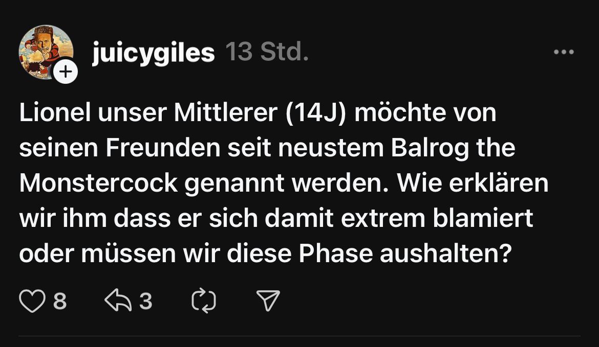 +
juicygiles 13 Std.
Lionel unser Mittlerer (14J) möchte von
seinen Freunden seit neustem Balrog the
Monstercock genannt werden. Wie erklären
wir ihm dass er sich damit extrem blamiert
oder müssen wir diese Phase aushalten?
8
3