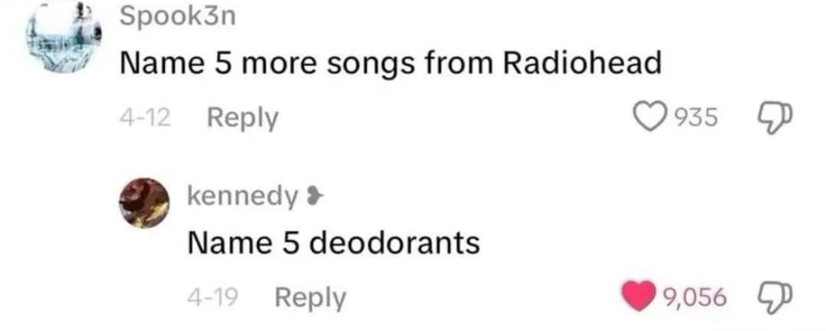 Spook3n
Name 5 more songs from Radiohead
4-12 Reply
kennedy >
Name 5 deodorants
4-19 Reply
935
9,056