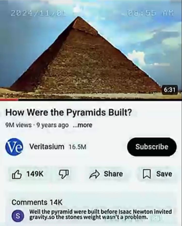 2024/11/01
08:55 AM
How Were the Pyramids Built?
9M views 9 years ago ...more
Ve Veritasium 16.5M
6:31
Subscribe
149K &
Share
☐ Save
Comments 14K
S
Well the pyramid were built before Isaac Newton invited
gravity.so the stones weight wasn't a problem.