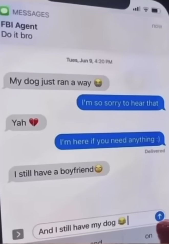 MESSAGES
FBI Agent
Do it bro
Tues, Jun 9, 4:20 PM
now
My dog just ran a way
I'm so sorry to hear that
Yah
I'm here if you need anything :)
I still have a boyfriend
And I still have my dog |
nd
Delivered
on