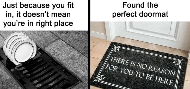 Just because you fit
in, it doesn't mean
you're in right place
Found the
perfect doormat
THERE IS NO REASON
FOR YOU TO BE HERE