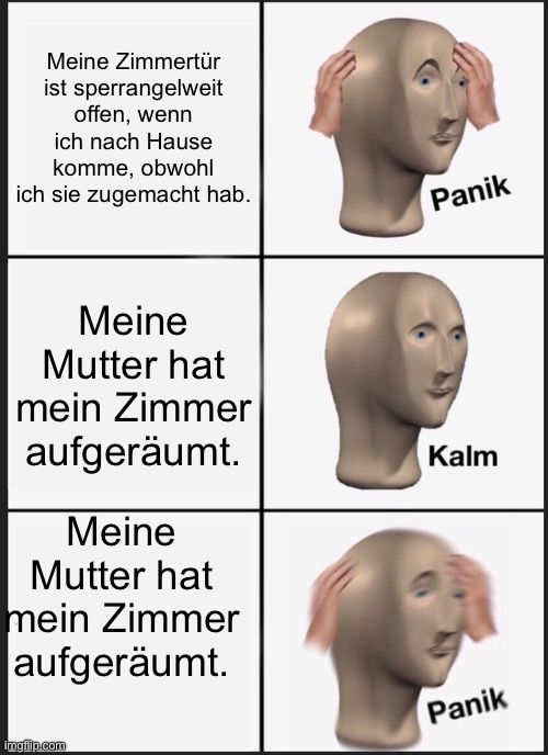 Meine Zimmertür
ist sperrangelweit
offen, wenn
ich nach Hause
komme, obwohl
ich sie zugemacht hab.
Meine
Mutter hat
mein Zimmer
aufgeräumt.
Meine
Mutter hat
mein Zimmer
aufgeräumt.

Panik
Kalm
Panik