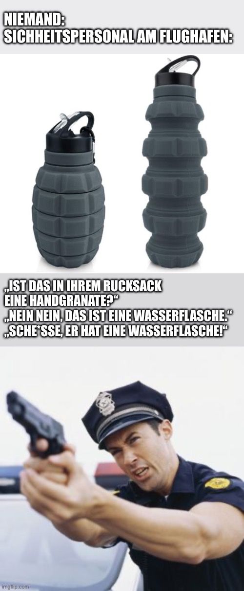 NIEMAND:
SICHHEITSPERSONAL AM FLUGHAFEN:
„IST DAS IN IHREM RUCKSACK
EINE HANDGRANATE?"
„NEIN NEIN, DAS IST EINE WASSERFLASCHE."
„SCHE SSE, ER HAT EINE WASSERFLASCHE!"
