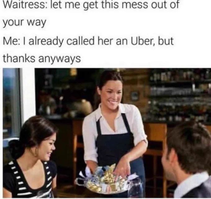 Waitress: let me get this mess out of
your way
Me: I already called her an Uber, but
thanks anyways