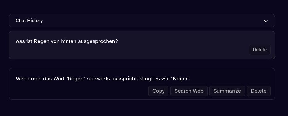 Chat History
was ist Regen von hinten ausgesprochen?
Delete
Wenn man das Wort "Regen" rückwärts ausspricht, klingt es wie "Neger".
Copy
Search Web Summarize
Delete