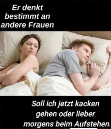 Er denkt
bestimmt an
andere Frauen
Soll ich jetzt kacken
gehen oder lieber
morgens beim Aufstehen.