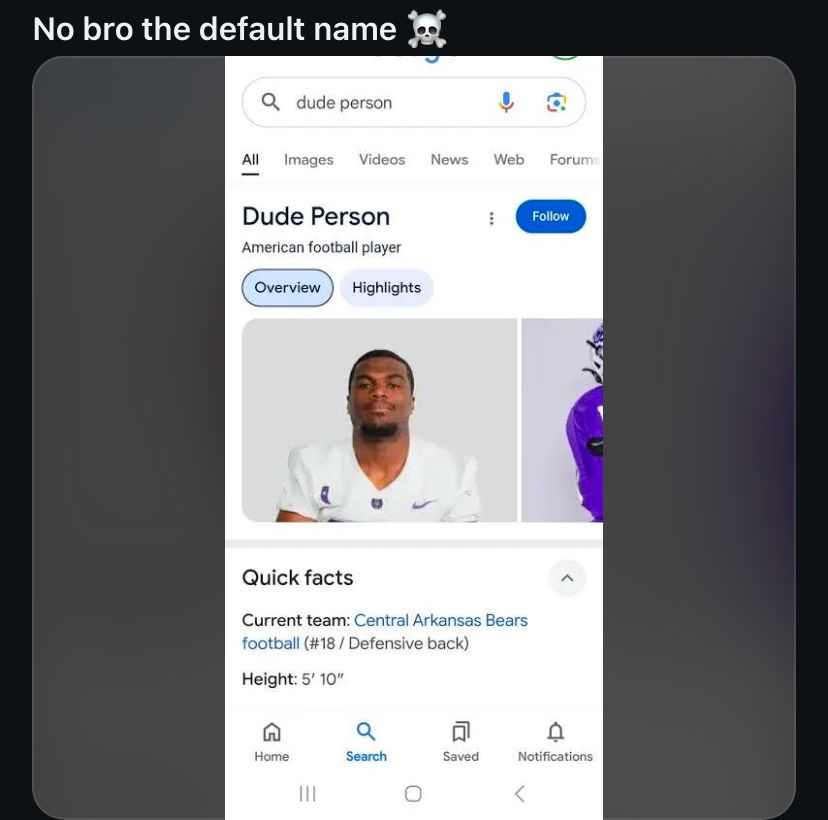 No bro the default name
Qdude person
All Images Videos
News
Web Forums
Dude Person
Follow
American football player
Overview
Highlights
Quick facts
Current team: Central Arkansas Bears
football (#18 / Defensive back)
Height: 5' 10"
Q
Home
III
Search
Saved
Notifications