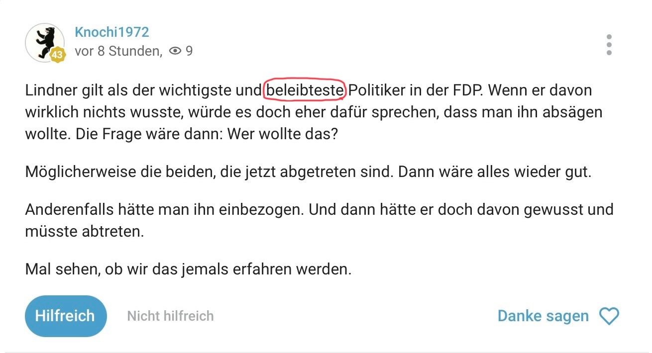 Knochi 1972
43
vor 8 Stunden, 9
Lindner gilt als der wichtigste und beleibteste Politiker in der FDP. Wenn er davon
wirklich nichts wusste, würde es doch eher dafür sprechen, dass man ihn absägen
wollte. Die Frage wäre dann: Wer wollte das?
Möglicherweise die beiden, die jetzt abgetreten sind. Dann wäre alles wieder gut.
Anderenfalls hätte man ihn einbezogen. Und dann hätte er doch davon gewusst und
müsste abtreten.
Mal sehen, ob wir das jemals erfahren werden.
Hilfreich Nicht hilfreich
Danke sagen