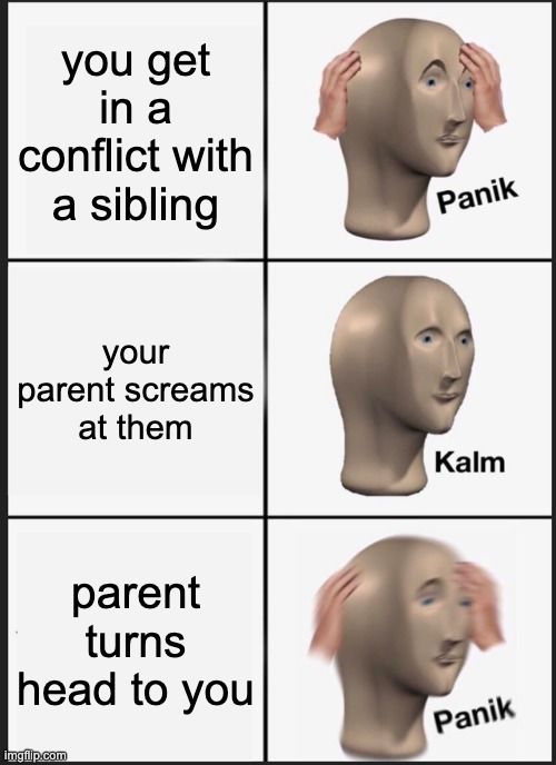 you get
in a
conflict with
a sibling
your
parent screams
at them
parent
turns
head to you

Panik
Kalm
Panik