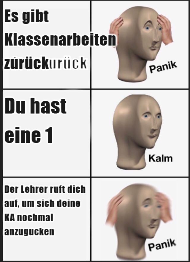 Es gibt
Klassenarbeiten
zurückurück
Du hast
eine 1
Der Lehrer ruft dich
auf, um sich deine
KA nochmal
anzugucken
Panik
Kalm
Panik