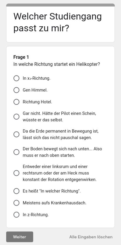 Welcher
Studiengang
passt zu mir?
Frage 1
In welche Richtung startet ein Helikopter?
In X3-Richtung.
Gen Himmel.
Richtung Hotel.
Gar nicht. Hätte der Pilot einen Schein,
wüsste er das selbst.
Da die Erde permanent in Bewegung ist,
lässt sich das nicht pauschal sagen.
Der Boden bewegt sich nach unten... Also
muss er nach oben starten.
Entweder einer linksrum und einer
rechtsrum oder der am Heck muss
konstant der Rotation entgegenwirken.
Es heißt "In welcher Richtung".
Meistens aufs Krankenhausdach.
In z-Richtung.
Weiter
Alle Eingaben löschen