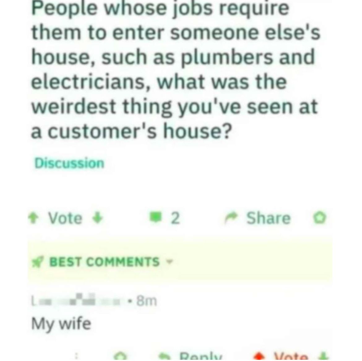 People whose jobs require
them to enter someone else's
house, such as plumbers and
electricians, what was the
weirdest thing you've seen at
a customer's house?
Discussion
+ Vote +
2
Share
BEST COMMENTS ▾
8m
My wife
Reply
Vote