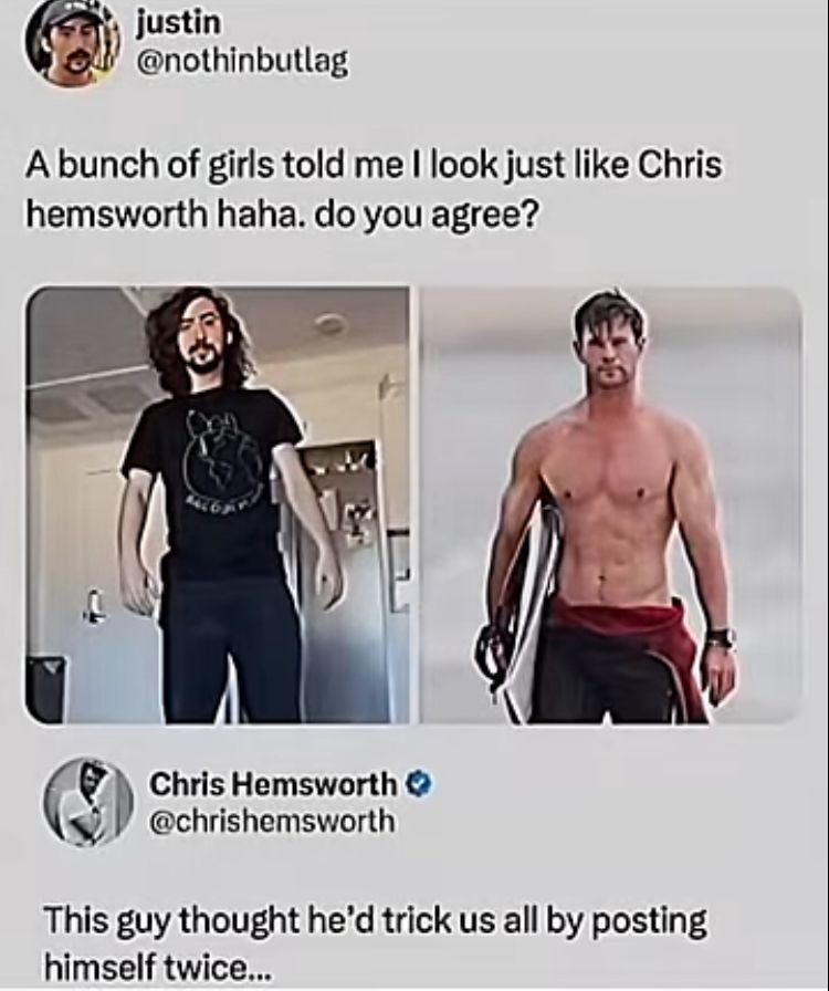 justin
@nothinbutlag
A bunch of girls told me I look just like Chris
hemsworth haha. do you agree?
Chris Hemsworth
@chrishemsworth
This guy thought he'd trick us all by posting
himself twice...