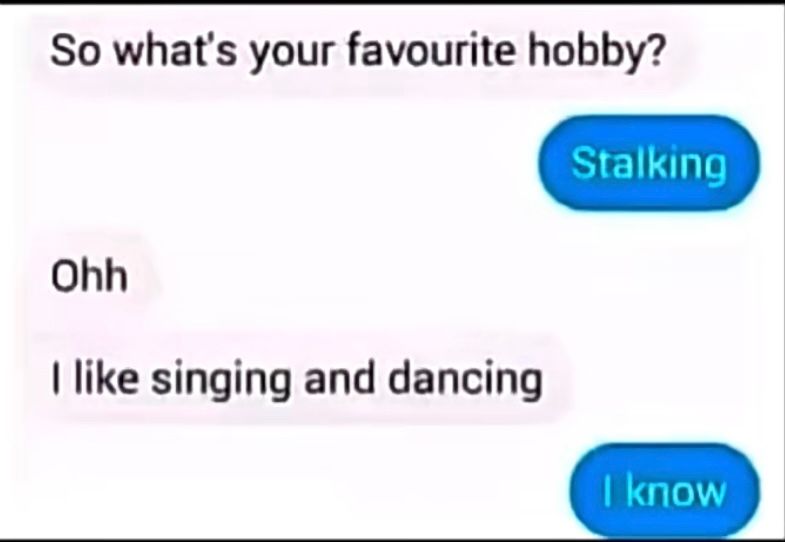 So what's your favourite hobby?
Ohh
I like singing and dancing
Stalking
I know