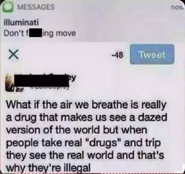 MESSAGES
illuminati
Don't fing move
-48
Tweet
What if the air we breathe is really
a drug that makes us see a dazed
version of the world but when
people take real "drugs" and trip
they see the real world and that's
why they're illegal
now