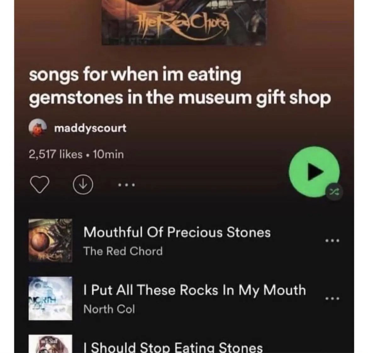 The ReChora
songs for when im eating
gemstones in the museum gift shop
maddyscourt
2,517 likes 10min
Ti Shall
Mouthful Of Precious Stones
The Red Chord
I Put All These Rocks In My Mouth
North Col
I Should Stop Eating Stones
*
Z
***