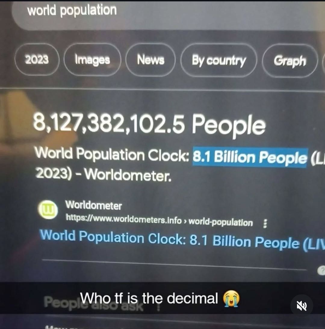 world population
2023 Images News By country
Graph
8,127,382,102.5 People
World Population Clock: 8.1 Billion People (L
2023)-Worldometer.
Worldometer
https://www.worldometers.info > world-population:
World Population Clock: 8.1 Billion People (LI
Peopl Who tf is the decimal
ask
E