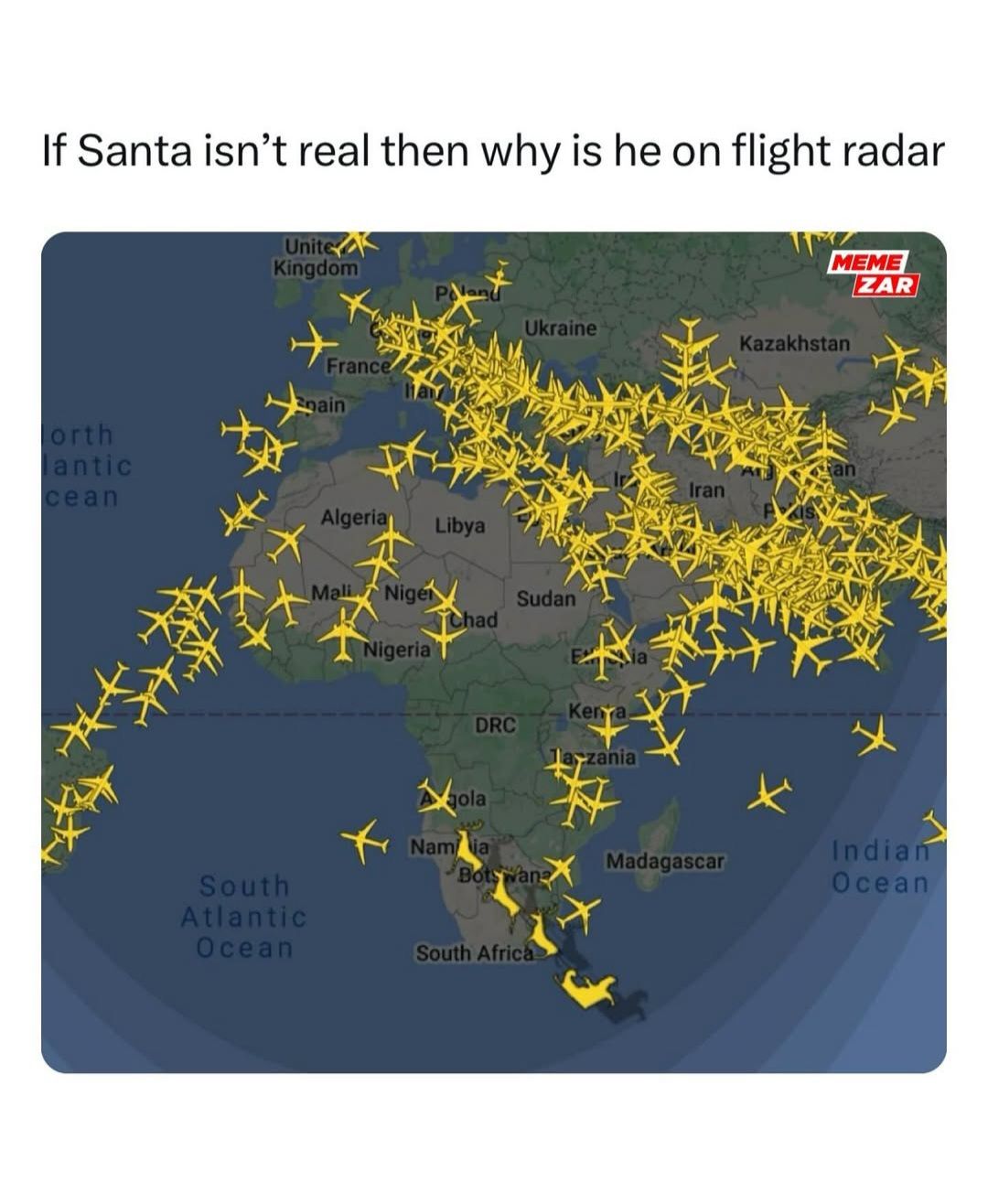 If Santa isn't real then why is he on flight radar
Unite
Kingdom
orth
lantic
cean
MEME
ZAR
Ukraine
Kazakhstan
France
nain
South
Atlantic
Ocean
Algeria Libya
Mali Niger
Sudan
Chad
Nigeria
Kenya
DRC
Jayzania
Iran
Agola
Namia
Indian
Madagascar
Botswan
Ocean
South Africa