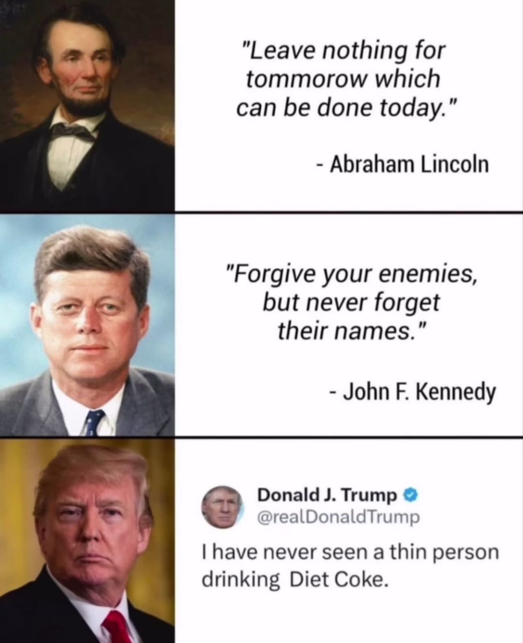 Das Bild zeigt drei Abschnitte. Der erste Abschnitt zeigt ein Porträt von Abraham Lincoln zusammen mit dem Zitat: "Leave nothing for tomorrow which can be done today." Darunter steht: "- Abraham Lincoln". Der zweite Abschnitt zeigt ein Porträt von John F. Kennedy mit dem Zitat: "Forgive your enemies, but never forget their names." Darunter steht: "- John F. Kennedy". Der dritte Abschnitt zeigt ein Porträt von Donald J. Trump zusammen mit seinem Tweet: "I have never seen a thin person drinking Diet Coke."