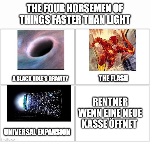 Das Bild zeigt ein Meme mit dem Titel "The Four Horsemen of Things Faster Than Light" (Die vier Reiter der Dinge, die schneller sind als das Licht). Es besteht aus vier Feldern. Oben links ist ein Bild eines schwarzen Lochs mit der Beschriftung "A BLACK HOLE'S GRAVITY" (Die Schwerkraft eines schwarzen Lochs). Oben rechts ist ein Bild von The Flash mit der Beschriftung "THE FLASH". Unten links ist ein Bild der universellen Expansion mit der Beschriftung "UNIVERSAL EXPANSION". Unten rechts ist die Beschriftung "RENTNER WENN EINE NEUE KASSE ÖFFNET" (Rentner, wenn eine neue Kasse öffnet) ohne Bild.